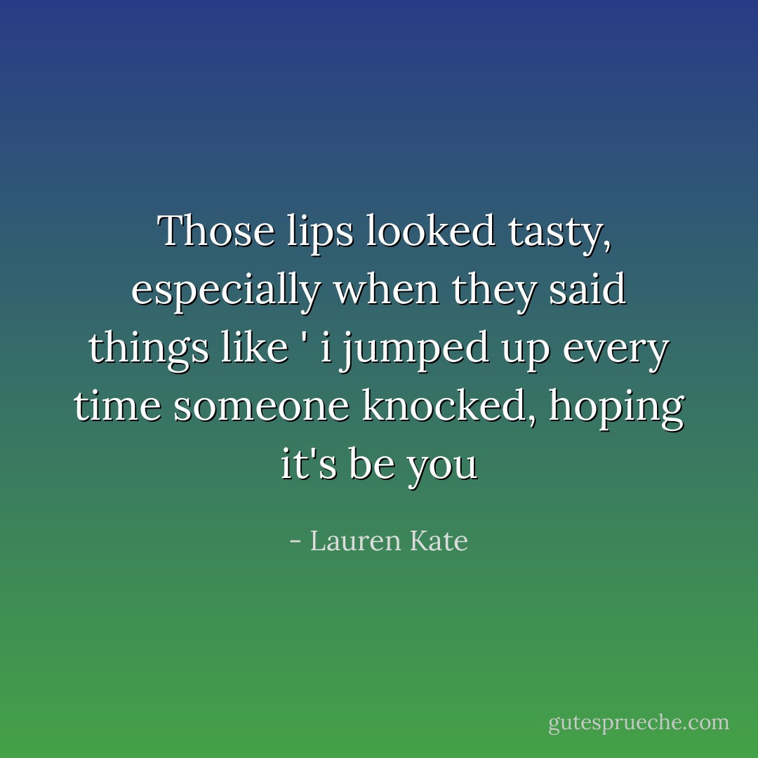 Those lips looked tasty, especially when they said things like ' i jumped up every time someone knocked, hoping it's be you - Lauren Kate