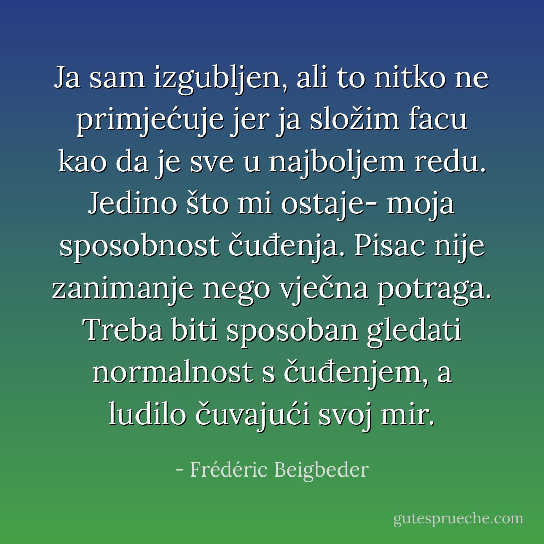 ‎Ja sam izgubljen, ali to nitko ne primjećuje jer ja složim facu kao da je sve u najboljem redu. Jedino što mi ostaje- moja sposobnost čuđenja. Pisac nije zanimanje nego vječna potraga. Treba biti sposoban gledati normalnost s čuđenjem, a ludilo čuvajući svoj mir. - Frédéric Beigbeder