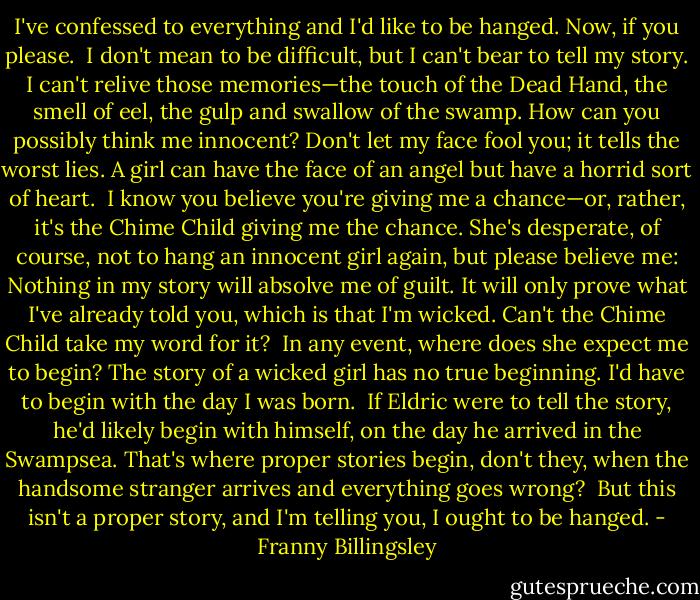 I've confessed to everything and I'd like to be hanged. Now, if you please.<br /><br />I don't mean to be difficult, but I can't bear to tell my story. I can't relive those memories—the touch of the Dead Hand, the smell of eel, the gulp and swallow of the swamp. How can you possibly think me innocent? Don't let my face fool you; it tells the worst lies. A girl can have the face of an angel but have a horrid sort of heart.<br /><br />I know you believe you're giving me a chance—or, rather, it's the Chime Child giving me the chance. She's desperate, of course, not to hang an innocent girl again, but please believe me: Nothing in my story will absolve me of guilt. It will only prove what I've already told you, which is that I'm wicked. Can't the Chime Child take my word for it?<br /><br />In any event, where does she expect me to begin? The story of a wicked girl has no true beginning. I'd have to begin with the day I was born.<br /><br />If Eldric were to tell the story, he'd likely begin with himself, on the day he arrived in the Swampsea. That's where proper stories begin, don't they, when the handsome stranger arrives and everything goes wrong?<br /><br />But this isn't a proper story, and I'm telling you, I ought to be hanged. - Franny Billingsley