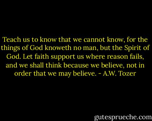 Teach us to know that we cannot know, for the things of God knoweth no man, but the Spirit of God. Let faith support us where reason fails, and we shall think because we believe, not in order that we may believe. - A.W. Tozer