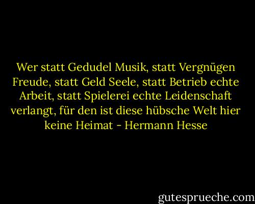 Wer statt Gedudel Musik, statt Vergnügen Freude, statt Geld Seele, statt Betrieb echte Arbeit, statt Spielerei echte Leidenschaft verlangt, für den ist diese hübsche Welt hier keine Heimat - Hermann Hesse