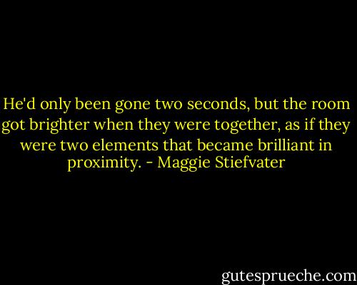 He'd only been gone two seconds, but the room got brighter when they were together, as if they were two elements that became brilliant in proximity. - Maggie Stiefvater