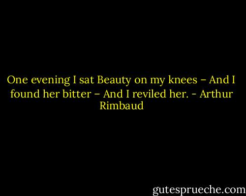 One evening I sat Beauty on my knees – And I found her bitter – And I reviled her. - Arthur Rimbaud