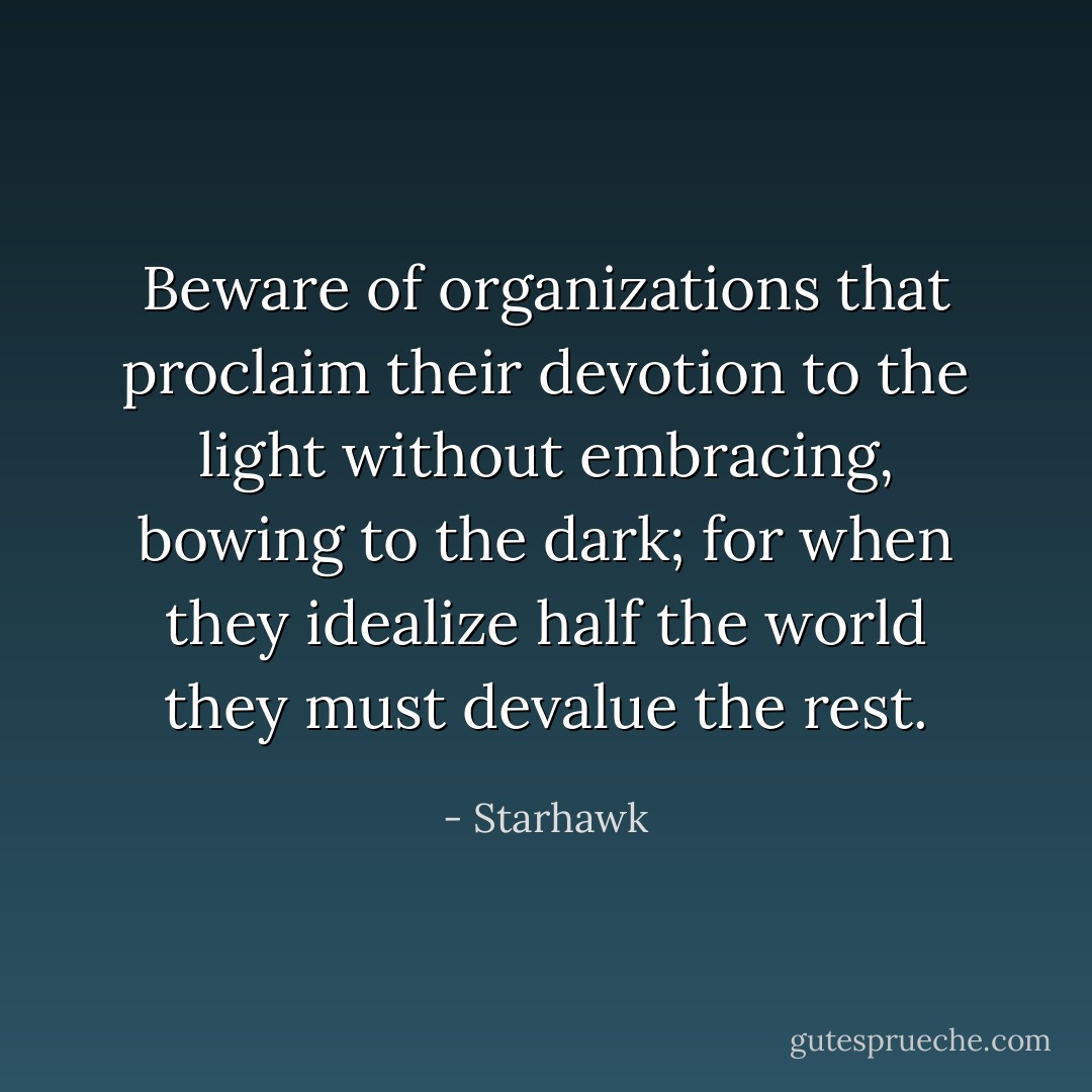 Beware of organizations that proclaim their devotion to the light without embracing, bowing to the dark; for when they idealize half the world they must devalue the rest. - Starhawk