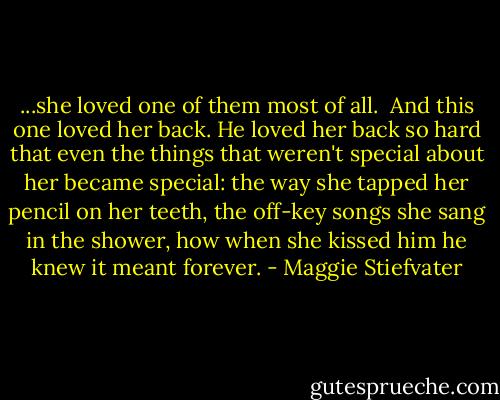 ...she loved one of them most of all. <br />And this one loved her back. He loved her back so hard that even the things that weren't special about her became special: the way she tapped her pencil on her teeth, the off-key songs she sang in the shower, how when she kissed him he knew it meant forever. - Maggie Stiefvater