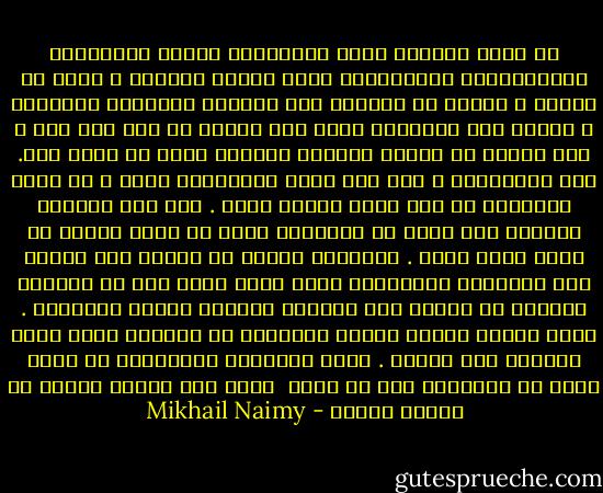 أم تحسب السلطة أنها بإزهاقها أرواح الناقمين والمتمردين والثائرين إنما تُمكن لعرشها<br />، وتمد فى عمرها ، وتزهق فى الواقع روح النقمة والتمرد والثورة ،<br />وتقضي على الزعازع التى تهب عليها من حين إلى حين ؟<br />ذلك لعمرى هو الجهل المطبق والعمى الذي ما بعده عمى.<br />ففى إستطاعتك ، إذا صفت نيتك واستقامت حجتك ،<br />أن تمحو العداوة من قلب عدوك مادام حياً .<br />أما متى أرديته برصاصة فقد جعلت من العداوة التى فى قلبه صلاًّ لا ينفك ينهش قلبك .<br />فالقلوب تتوقف عن النبض عند الموت أما الأحقاد والضغائن<br />التى كانت تعمر بها فى الحياة فتنساب فى الأرض وفى الفضاء<br />انسياب الريح والنسيم .<br />وترد الكيل كيلين للذين أثاروها فى القلوب التى كانت تسكنها قبل الموت .<br />وهذه الأحقاد والضغائن هى التى تقضي فى النهاية على كل سلطة<br /> قامت بحد السيف وعاشت فى حماية رصاصة - Mikhail Naimy