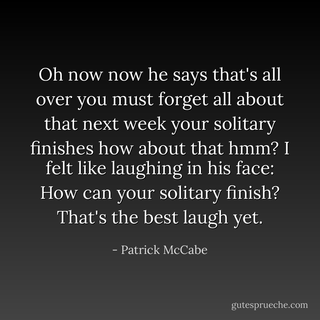 Oh now now he says that's all over you must forget all about that next week your solitary finishes how about that hmm? I felt like laughing in his face: How can your solitary finish? That's the best laugh yet. - Patrick McCabe