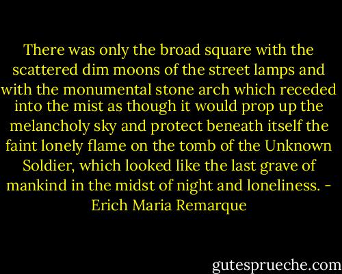 There was only the broad square with the scattered dim moons of the street lamps and with the monumental stone arch which receded into the mist as though it would prop up the melancholy sky and protect beneath itself the faint lonely flame on the tomb of the Unknown Soldier, which looked like the last grave of mankind in the midst of night and loneliness. - Erich Maria Remarque