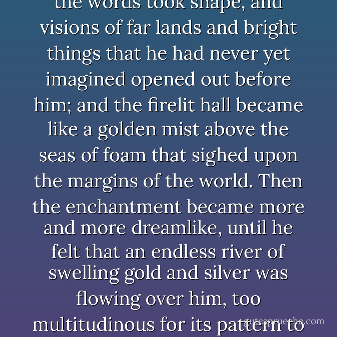 At first the beauty of the melodies and of the interwoven words in elven-tongues, even though he understood them little, held him in a spell, as soon as as he began to attend to them. Almost it seemed that the words took shape, and visions of far lands and bright things that he had never yet imagined opened out before him; and the firelit hall became like a golden mist above the seas of foam that sighed upon the margins of the world. Then the enchantment became more and more dreamlike, until he felt that an endless river of swelling gold and silver was flowing over him, too multitudinous for its pattern to be comprehended; it became part of the throbbing air about him, and it drenched and drowned him. swiftly he sank under its shining weight into a deep realm of sleep. - J.R.R. Tolkien