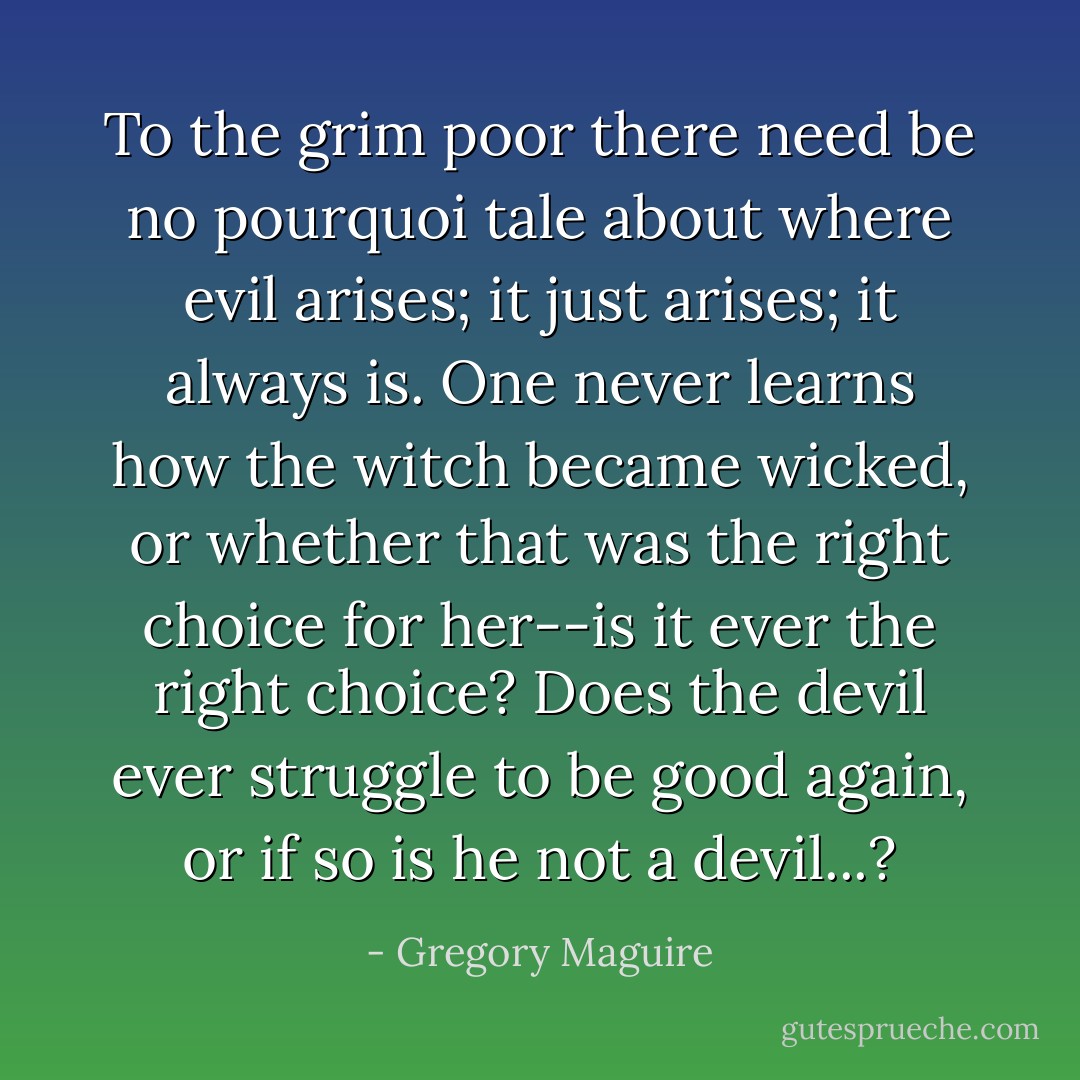 To the grim poor there need be no pourquoi tale about where evil arises; it just arises; it always is. One never learns how the witch became wicked, or whether that was the right choice for her--is it ever the right choice? Does the devil ever struggle to be good again, or if so is he not a devil...? - Gregory Maguire