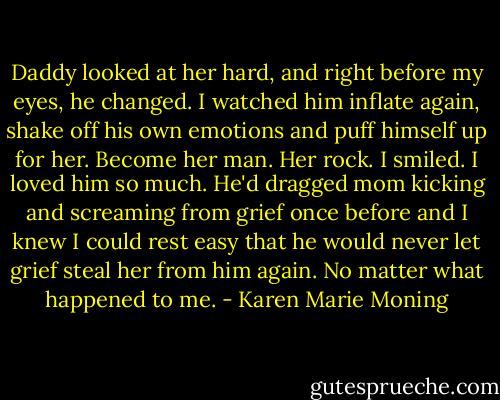 Daddy looked at her hard, and right before my eyes, he changed. I watched him inflate again, shake off his own emotions and puff himself up for her. Become her man. Her rock. I smiled. I loved him so much. He'd dragged mom kicking and screaming from grief once before and I knew I could rest easy that he would never let grief steal her from him again. No matter what happened to me. - Karen Marie Moning