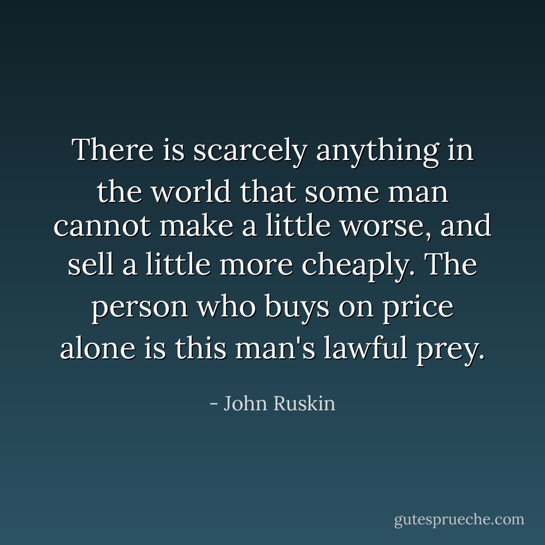 There is scarcely anything in the world that some man cannot make a little worse, and sell a little more cheaply. The person who buys on price alone is this man's lawful prey. - John Ruskin
