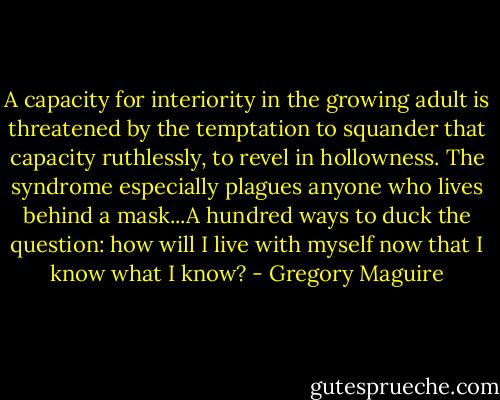 A capacity for interiority in the growing adult is threatened by the temptation to squander that capacity ruthlessly, to revel in hollowness. The syndrome especially plagues anyone who lives behind a mask...A hundred ways to duck the question: how will I live with myself now that I know what I know? - Gregory Maguire