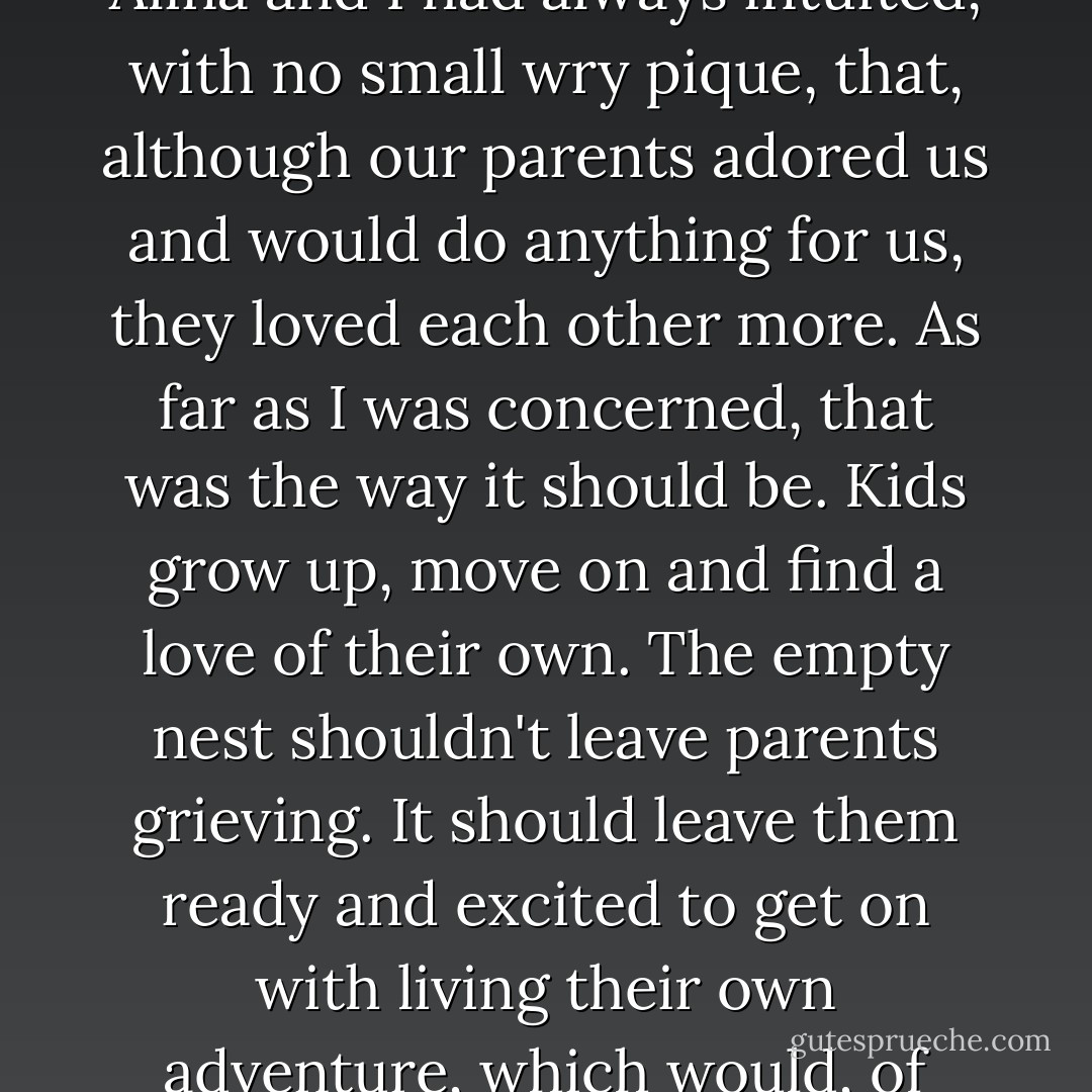 They had each other and there was a love between them that would withstand anything. Alina and I had always intuited, with no small wry pique, that, although our parents adored us and would do anything for us, they loved each other more. As far as I was concerned, that was the way it should be. Kids grow up, move on and find a love of their own. The empty nest shouldn't leave parents grieving. It should leave them ready and excited to get on with living their own adventure, which would, of course, include many visits to children and grandchildren. - Karen Marie Moning