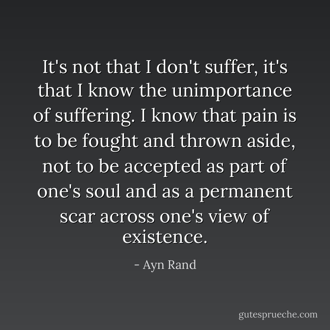 It's not that I don't suffer, it's that I know the unimportance of suffering. I know that pain is to be fought and thrown aside, not to be accepted as part of one's soul and as a permanent scar across one's view of existence. - Ayn Rand