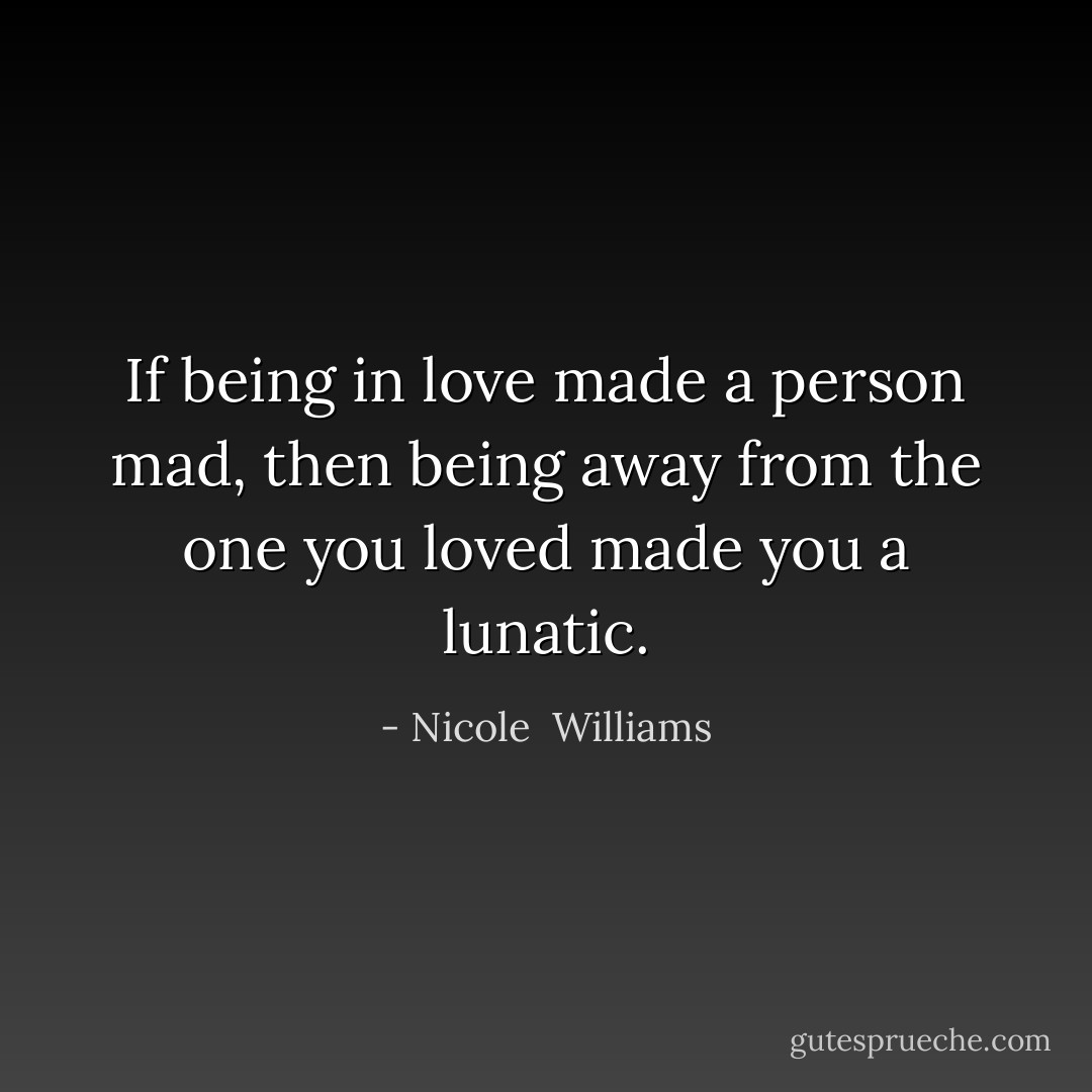 If being in love made a person mad, then being away from the one you loved made you a lunatic. - Nicole  Williams