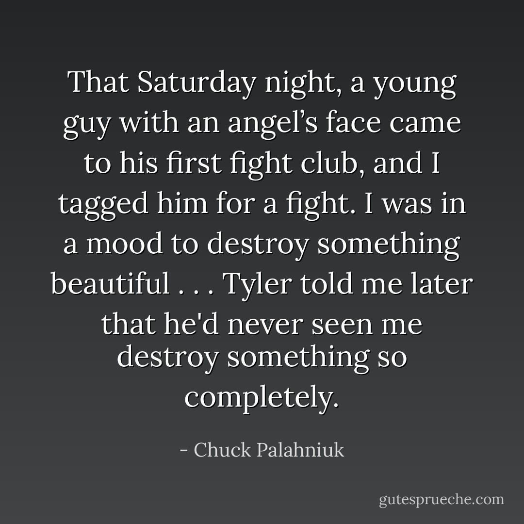 That Saturday night, a young guy with an angel’s face came to his first fight club, and I tagged him for a fight. I was in a mood to destroy something beautiful . . . Tyler told me later that he'd never seen me destroy something so completely. - Chuck Palahniuk