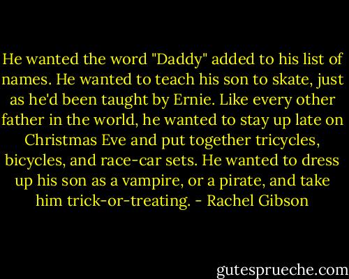 He wanted the word "Daddy" added to his list of names. He wanted to teach his son to skate, just as he'd been taught by Ernie. Like every other father in the world, he wanted to stay up late on Christmas Eve and put together tricycles, bicycles, and race-car sets. He wanted to dress up his son as a vampire, or a pirate, and take him trick-or-treating. - Rachel Gibson