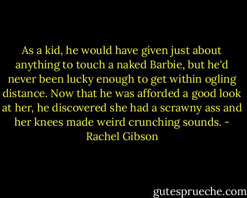 As a kid, he would have given just about anything to touch a naked Barbie, but he'd never been lucky enough to get within ogling distance. Now that he was afforded a good look at her, he discovered she had a scrawny ass and her knees made weird crunching sounds. - Rachel Gibson