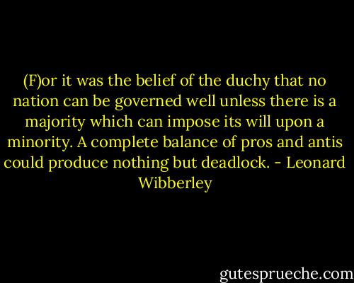 (F)or it was the belief of the duchy that no nation can be governed well unless there is a majority which can impose its will upon a minority. A complete balance of pros and antis could produce nothing but deadlock. - Leonard Wibberley