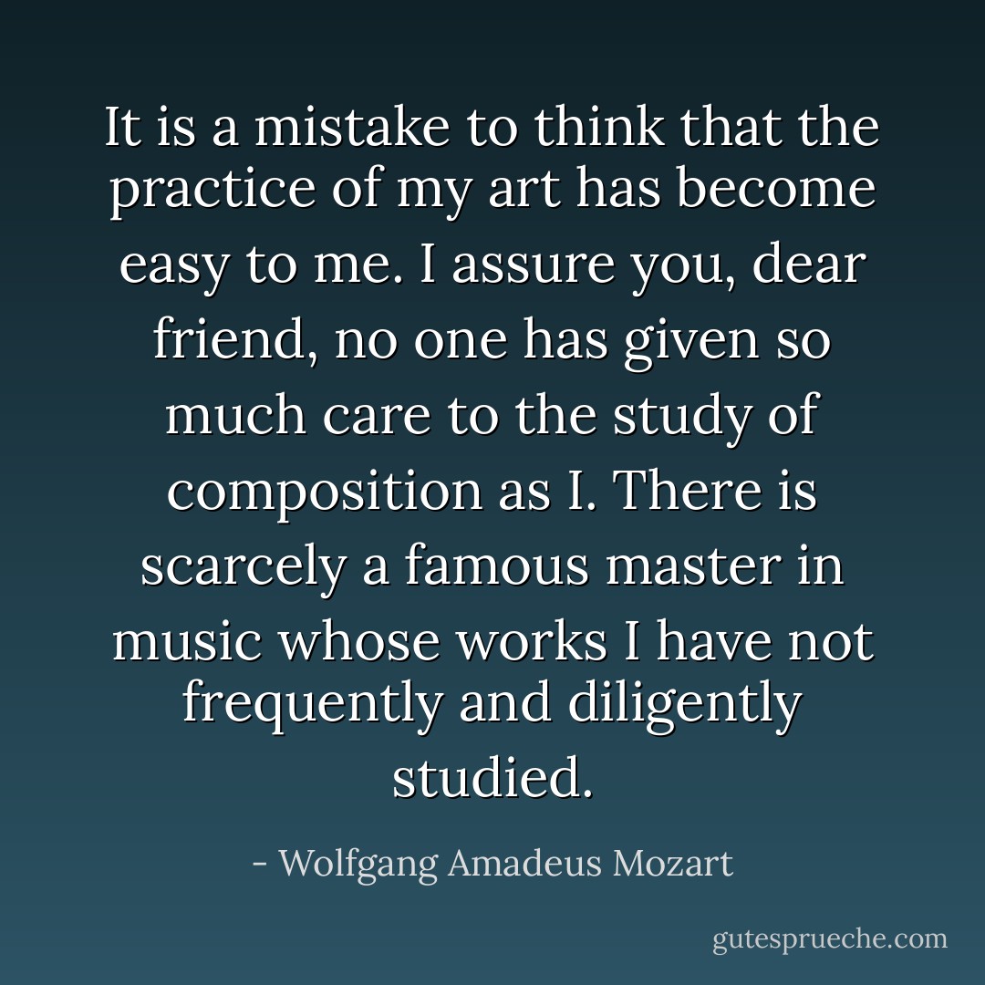 It is a mistake to think that the practice of my art has become easy to me. I assure you, dear friend, no one has given so much care to the study of composition as I. There is scarcely a famous master in music whose works I have not frequently and diligently studied. - Wolfgang Amadeus Mozart