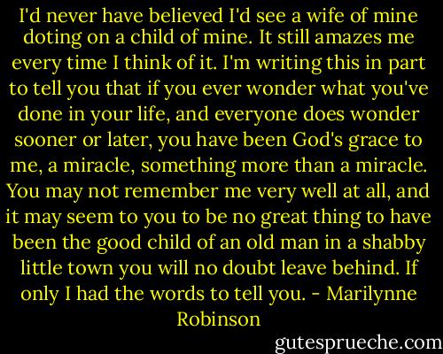 I'd never have believed I'd see a wife of mine doting on a child of mine. It still amazes me every time I think of it. I'm writing this in part to tell you that if you ever wonder what you've done in your life, and everyone does wonder sooner or later, you have been God's grace to me, a miracle, something more than a miracle. You may not remember me very well at all, and it may seem to you to be no great thing to have been the good child of an old man in a shabby little town you will no doubt leave behind. If only I had the words to tell you. - Marilynne Robinson