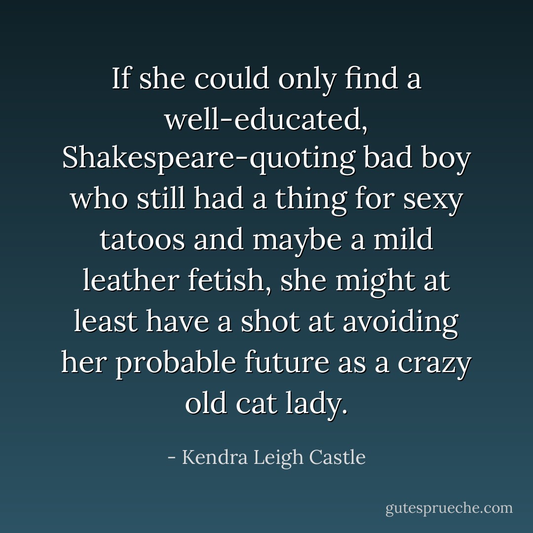 If she could only find a well-educated, Shakespeare-quoting bad boy who still had a thing for sexy tatoos and maybe a mild leather fetish, she might at least have a shot at avoiding her probable future as a crazy old cat lady. - Kendra Leigh Castle