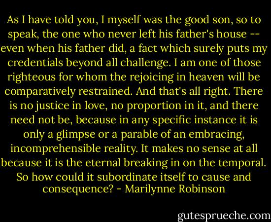 As I have told you, I myself was the good son, so to speak, the one who never left his father's house -- even when his father did, a fact which surely puts my credentials beyond all challenge. I am one of those righteous for whom the rejoicing in heaven will be comparatively restrained. And that's all right. There is no justice in love, no proportion in it, and there need not be, because in any specific instance it is only a glimpse or a parable of an embracing, incomprehensible reality. It makes no sense at all because it is the eternal breaking in on the temporal. So how could it subordinate itself to cause and consequence? - Marilynne Robinson