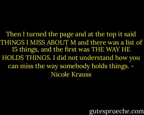 Then I turned the page and at the top it said THINGS I MISS ABOUT M and there was a list of 15 things, and the first was THE WAY HE HOLDS THINGS. I did not understand how you can miss the way somebody holds things. - Nicole Krauss