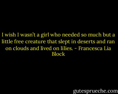 I wish I wasn’t a girl who needed so much but a little free creature that slept in deserts and ran on clouds and lived on lilies. - Francesca Lia Block