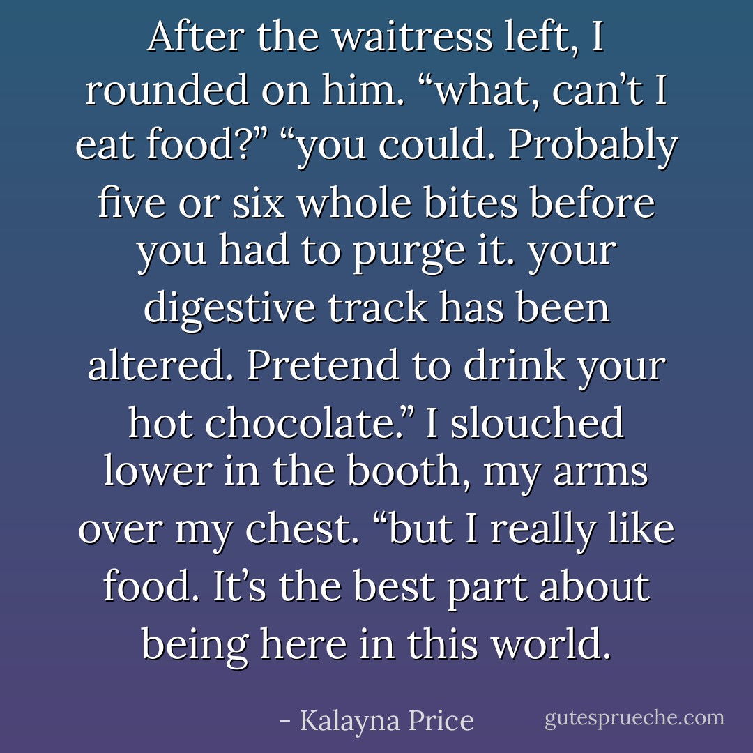 After the waitress left, I rounded on him. “what, can’t I eat food?”<br />“you could. Probably five or six whole bites before you had to purge it. your digestive track has been altered. Pretend to drink your hot chocolate.”<br />I slouched lower in the booth, my arms over my chest. “but I really like food. It’s the best part about being here in this world. - Kalayna Price