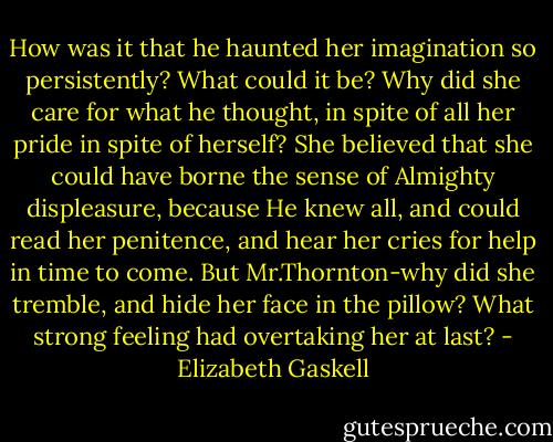 How was it that he haunted her imagination so persistently? What could it be? Why did she care for what he thought, in spite of all her pride in spite of herself? She believed that she could have borne the sense of Almighty displeasure, because He knew all, and could read her penitence, and hear her cries for help in time to come. But Mr.Thornton-why did she tremble, and hide her face in the pillow? What strong feeling had overtaking her at last? - Elizabeth Gaskell