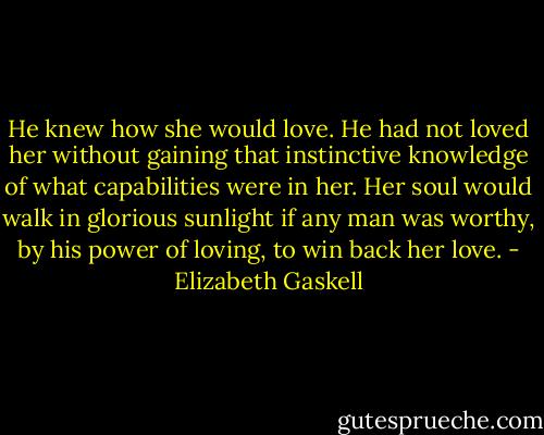 He knew how she would love. He had not loved her without gaining that instinctive knowledge of what capabilities were in her. Her soul would walk in glorious sunlight if any man was worthy, by his power of loving, to win back her love. - Elizabeth Gaskell