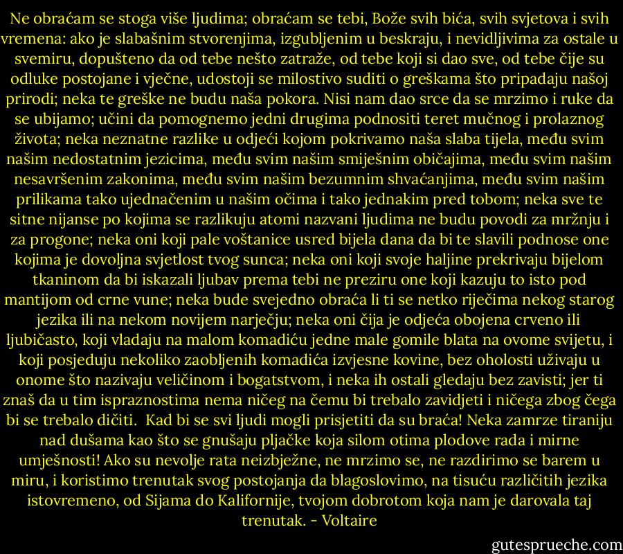 Ne obraćam se stoga više ljudima; obraćam se tebi, Bože svih bića, svih svjetova i svih vremena: ako je slabašnim stvorenjima, izgubljenim u beskraju, i nevidljivima za ostale u svemiru, dopušteno da od tebe nešto zatraže, od tebe koji si dao sve, od tebe čije su odluke postojane i vječne, udostoji se milostivo suditi o greškama što pripadaju našoj prirodi; neka te greške ne budu naša pokora. Nisi nam dao srce da se mrzimo i ruke da se ubijamo; učini da pomognemo jedni drugima podnositi teret mučnog i prolaznog života; neka neznatne razlike u odjeći kojom pokrivamo naša slaba tijela, među svim našim nedostatnim jezicima, među svim našim smiješnim običajima, među svim našim nesavršenim zakonima, među svim našim bezumnim shvaćanjima, među svim našim prilikama tako ujednačenim u našim očima i tako jednakim pred tobom; neka sve te sitne nijanse po kojima se razlikuju atomi nazvani ljudima ne budu povodi za mržnju i za progone; neka oni koji pale voštanice usred bijela dana da bi te slavili podnose one kojima je dovoljna svjetlost tvog sunca; neka oni koji svoje haljine prekrivaju bijelom tkaninom da bi iskazali ljubav prema tebi ne preziru one koji kazuju to isto pod mantijom od crne vune; neka bude svejedno obraća li ti se netko riječima nekog starog jezika ili na nekom novijem narječju; neka oni čija je odjeća obojena crveno ili ljubičasto, koji vladaju na malom komadiću jedne male gomile blata na ovome svijetu, i koji posjeduju nekoliko zaobljenih komadića izvjesne kovine, bez oholosti uživaju u onome što nazivaju veličinom i bogatstvom, i neka ih ostali gledaju bez zavisti; jer ti znaš da u tim ispraznostima nema ničeg na čemu bi trebalo zavidjeti i ničega zbog čega bi se trebalo dičiti.<br /><br />Kad bi se svi ljudi mogli prisjetiti da su braća! Neka zamrze tiraniju nad dušama kao što se gnušaju pljačke koja silom otima plodove rada i mirne umješnosti! Ako su nevolje rata neizbježne, ne mrzimo se, ne razdirimo se barem u miru, i koristimo trenutak svog postojanja da blagoslovimo, na tisuću različitih jezika istovremeno, od Sijama do Kalifornije, tvojom dobrotom koja nam je darovala taj trenutak. - Voltaire
