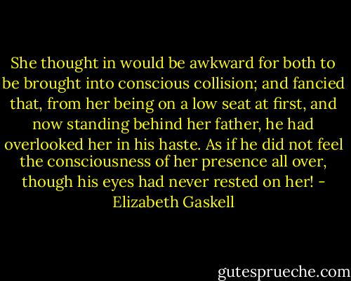She thought in would be awkward for both to be brought into conscious collision; and fancied that, from her being on a low seat at first, and now standing behind her father, he had overlooked her in his haste. As if he did not feel the consciousness of her presence all over, though his eyes had never rested on her! - Elizabeth Gaskell
