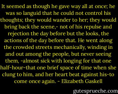 It seemed as though he gave way all at once; he was so languid that he could not control his thoughts; they would wander to her; they would bring back the scene,- not of his repulse and rejection the day before but the looks, the actions of the day before that. He went along the crowded streets mechanically, winding in and out among the people, but never seeing them, -almost sick with longing for that one half-hour-that one brief space of time when she clung to him, and her heart beat against his-to come once again. - Elizabeth Gaskell