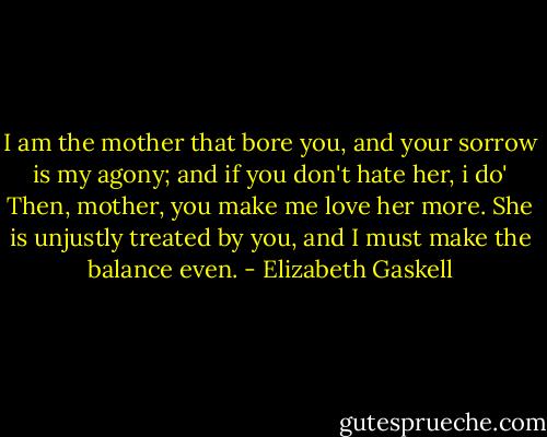 I am the mother that bore you, and your sorrow is my agony; and if you don't hate her, i do'<br />Then, mother, you make me love her more. She is unjustly treated by you, and I must make the balance even. - Elizabeth Gaskell