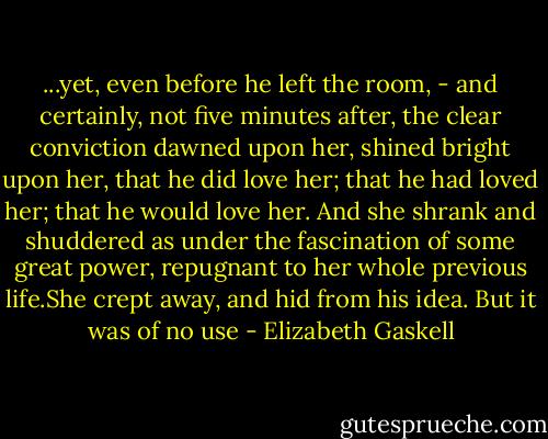 ...yet, even before he left the room, - and certainly, not five minutes after, the clear conviction dawned upon her, shined bright upon her, that he did love her; that he had loved her; that he would love her. And she shrank and shuddered as under the fascination of some great power, repugnant to her whole previous life.She crept away, and hid from his idea. But it was of no use - Elizabeth Gaskell