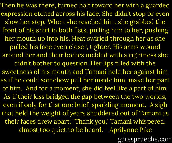 Then he was there, turned half toward her with a guarded expression etched across his face. She didn't stop or even slow her step. When she reached him, she grabbed the front of his shirt in both fists, pulling him to her, pushing her mouth up into his. Heat swirled through her as she pulled his face even closer, tighter. His arms wound around her and their bodies melded with a rightness she didn't bother to question. Her lips filled with the sweetness of his mouth and Tamani held her against him as if he could somehow pull her inside him, make her part of him.<br /><br />And for a moment, she did feel like a part of him. As if their kiss bridged the gap between the two worlds, even if only for that one brief, sparkling moment.<br /><br />A sigh that held the weight of years shuddered out of Tamani as their faces drew apart. "Thank you," Tamani whispered, almost too quiet to be heard. - Aprilynne Pike