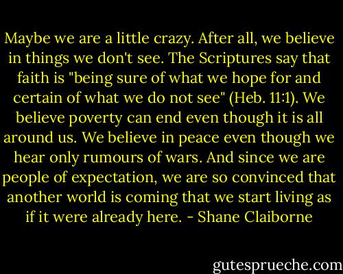 Maybe we are a little crazy. After all, we believe in things we don't see. The Scriptures say that faith is "being sure of what we hope for and certain of what we do not see" (Heb. 11:1). We believe poverty can end even though it is all around us. We believe in peace even though we hear only rumours of wars. And since we are people of expectation, we are so convinced that another world is coming that we start living as if it were already here. - Shane Claiborne