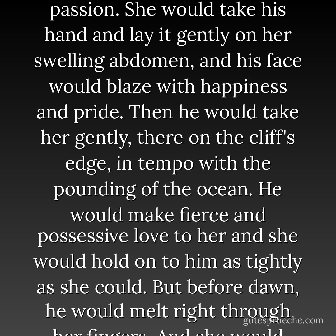 In her dreams the Hawk would be waiting for her by the sea's edge; her kilt-clad, magnificent Scottish laird. He would smile and his eyes would crinkle, then turn dark with<br />smoldering passion.<br />She would take his hand and lay it gently on her swelling abdomen, and his face would blaze with happiness and<br />pride. Then he would take her gently, there on the cliff's edge, in tempo with the pounding of the ocean. He would<br />make fierce and possessive love to her and she would hold on to him as tightly as she could. But before dawn, he would melt right through her fingers. And she would wake up, her cheeks wet with tears and her hands clutching nothing but a bit of quilt or pillow. - Karen Marie Moning