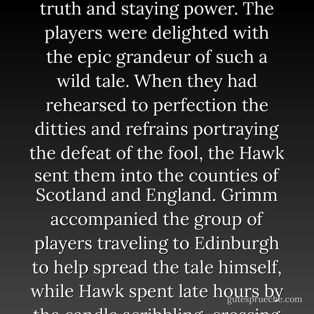 The Hawk hired fifty harpers and jesters and taught them new songs. Songs about the puny fairy fool who had been chased away from Dalkeith-Upon-the-Sea by the legendary<br />Hawk. And being such a legend in his own time, his tales were ceded great truth and staying power. The players<br />were delighted with the epic grandeur of such a wild tale. When they had rehearsed to perfection the ditties and<br />refrains portraying the defeat of the fool, the Hawk sent them into the counties of Scotland and England. Grimm<br />accompanied the group of players traveling to Edinburgh to help spread the tale himself, while Hawk spent late hours by the candle scribbling, crossing out and perfecting his command for when the fool came. Sometimes, in the wee hours of the morning, he would reach for his set of sharp awls and blades and begin carving toy soldiers and dolls, one by one. - Karen Marie Moning