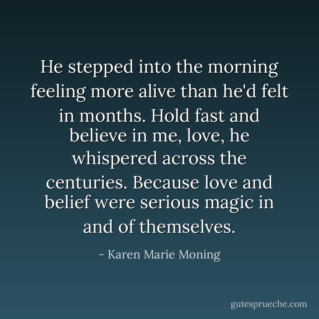 He stepped into the morning feeling more alive than he'd felt in months. Hold fast and believe in me, love, he<br />whispered across the centuries. Because love and belief were serious magic in and of themselves. - Karen Marie Moning