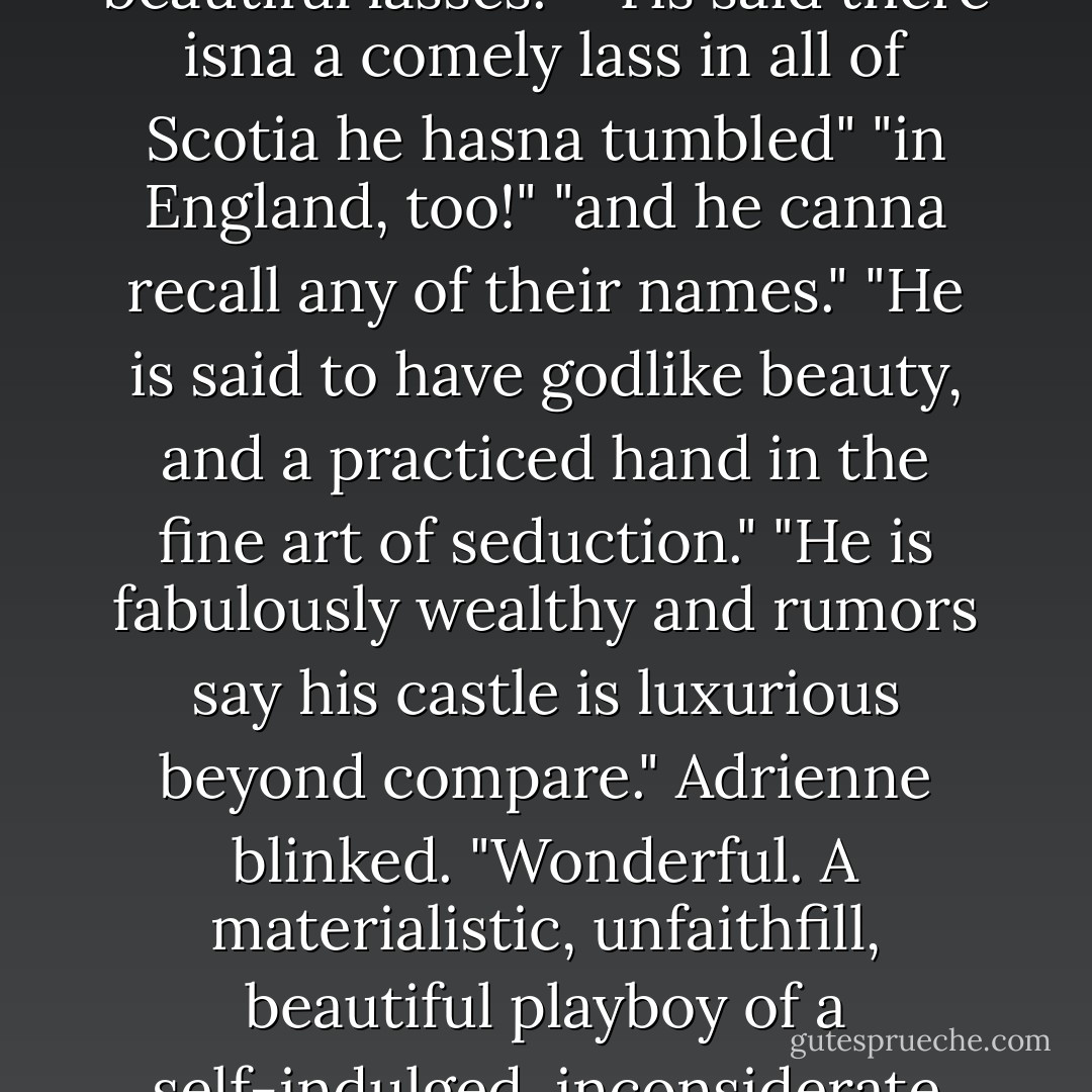 What are the tales?" Adrienne asked wryly.<br />"His exploits are legendary!"<br />"His conquests are legion. 'Tis rumored he's traveled the world accompanied by only the most beautiful lasses."<br />"'Tis said there isna a comely lass in all of Scotia he hasna tumbled"<br />"in England, too!"<br />"and he canna recall any of their names."<br />"He is said to have godlike beauty, and a practiced hand in the fine art of seduction."<br />"He is fabulously wealthy and rumors say his castle is luxurious beyond compare."<br />Adrienne blinked. "Wonderful. A materialistic, unfaithfill, beautiful playboy of a self-indulged, inconsiderate man with a bad memory. And he's all mine. Dear sweet God, what have I done to deserve this?" she wondered aloud. Twice, she brooded privately. - Karen Marie Moning