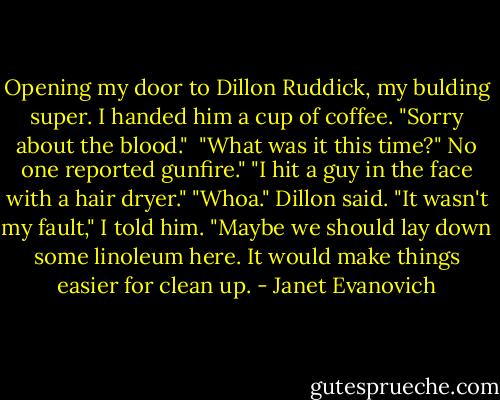 Opening my door to Dillon Ruddick, my bulding super. I handed him a cup of coffee. "Sorry about the blood." <br />"What was it this time?" No one reported gunfire."<br />"I hit a guy in the face with a hair dryer."<br />"Whoa." Dillon said.<br />"It wasn't my fault," I told him.<br />"Maybe we should lay down some linoleum here. It would make things easier for clean up. - Janet Evanovich