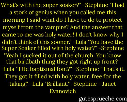 What's with the super soaker?" -Stephine<br />"I had a stork of genius when you called me this morning I said what do I have to do to protect myself from the vampire? And the answer that came to me was holy water! I don't know why I didn't think of this sooner." -Lula<br />"You have the Super Soaker filled with holy water?" -Stephine<br />"Yeah I sucked it out of the church. You know that birdbath thing they got right up front?" -Lula<br />"THe baptismal font?" -Stephine<br />"That's it. They got it filled with holy water, free for the taking." -Lula<br />"Brilliant." -Stephine - Janet Evanovich