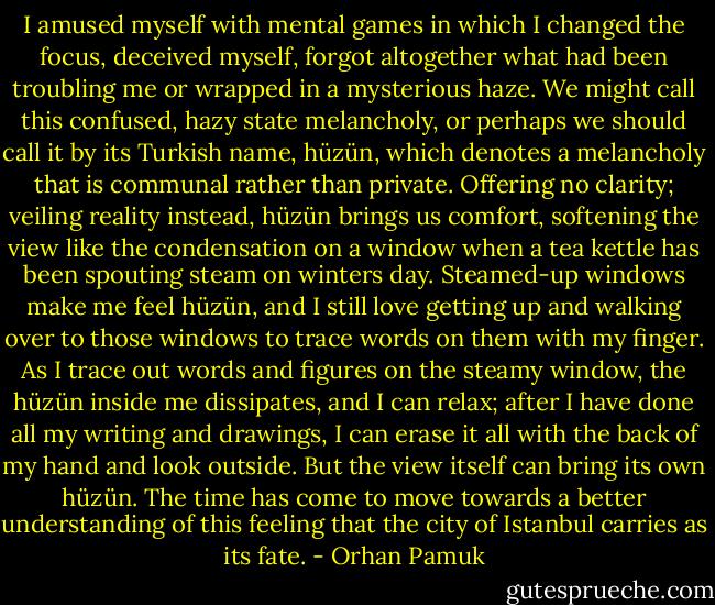 I amused myself with mental games in which I changed the focus, deceived myself, forgot altogether what had been troubling me or wrapped in a mysterious haze.<br />We might call this confused, hazy state melancholy, or perhaps we should call it by its Turkish name, hüzün, which denotes a melancholy that is communal rather than private. Offering no clarity; veiling reality instead, hüzün brings us comfort, softening the view like the condensation on a window when a tea kettle has been spouting steam on winters day. Steamed-up windows make me feel hüzün, and I still love getting up and walking over to those windows to trace words on them with my finger. As I trace out words and figures on the steamy window, the hüzün inside me dissipates, and I can relax; after I have done all my writing and drawings, I can erase it all with the back of my hand and look outside. But the view itself can bring its own hüzün. The time has come to move towards a better understanding of this feeling that the city of Istanbul carries as its fate. - Orhan Pamuk