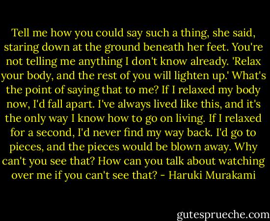 Tell me how you could say such a thing, she said, staring down at the ground beneath her feet. You're not telling me anything I don't know already. 'Relax your body, and the rest of you will lighten up.' What's the point of saying that to me? If I relaxed my body now, I'd fall apart. I've always lived like this, and it's the only way I know how to go on living. If I relaxed for a second, I'd never find my way back. I'd go to pieces, and the pieces would be blown away. Why can't you see that? How can you talk about watching over me if you can't see that? - Haruki Murakami