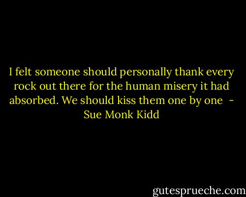 I felt someone should personally thank every rock out there for the human misery it had absorbed. We should kiss them one by one  - Sue Monk Kidd