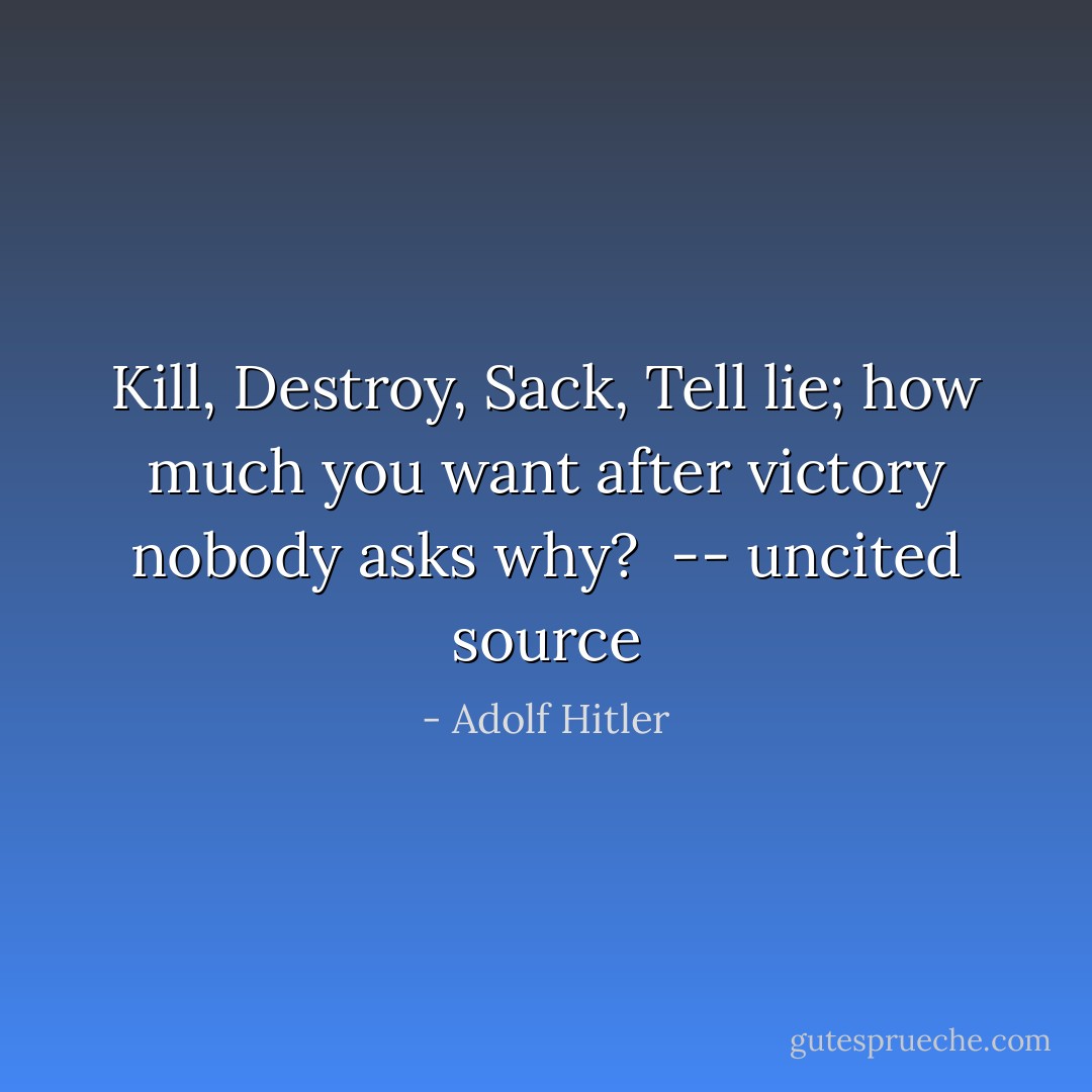 Kill, Destroy, Sack, Tell lie; how much you want after victory nobody asks why?<br /><br />-- uncited source - Adolf Hitler